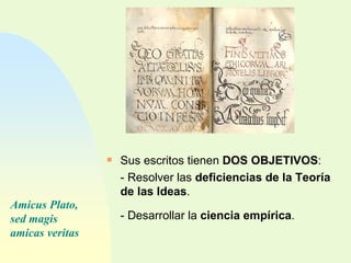 Sus escritos tienen  DOS OBJETIVOS : - Resolver las  deficiencias de la Teoría de las Ideas . - Desarrollar la  ciencia empírica . Amicus Plato, sed magis amicas veritas 