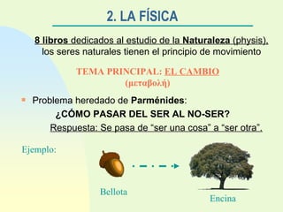 2. LA FÍSICA   8 libros  dedicados al estudio de la  Naturaleza  (physis),  los seres naturales tienen el principio de movimiento TEMA PRINCIPAL:  EL CAMBIO   ( μεταβολή ) Problema heredado de  Parménides :  ¿CÓMO PASAR DEL SER AL NO-SER? Respuesta: Se pasa de “ser una cosa” a “ser otra”. Ejemplo: Bellota Encina 
