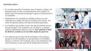 TREY
research
Amistad por placer
• Es un tanto parecida a la anterior, pues el interés se dirige a lo
placentero que es estar con dicha persona. Por ejemplo, se
puede estar con una persona porque le gusta su conversación o
su compañía.
• Similarmente a la amistad por utilidad, el placer no está
enfocado en el amigo sino que en el placer en sí mismo. Así
como los placeres pasan, éste tipo de amistad igual pasa.
• Los hombres que tienden a tener este tipo de amistad son los
jóvenes porque viven conforme con sus afectos, y siempre
quieren experimentar placeres nuevos. Esta amistad es fácil
de disolver, cuando ya no son útiles dejan de quererse.
• Por supuesto que la mejor de las amistades es la recíproca
porque es la más duradera y la que pertenece a los hombres
buenos y virtuosos. Por lo demás, ésta es una amistad de muy
rara frecuencia, ya que necesita de tiempo para realizarse.
Agregue un pie de página 12
 