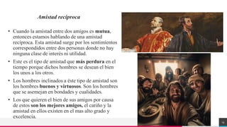 TREY
research
Amistad recíproca
• Cuando la amistad entre dos amigos es mutua,
entonces estamos hablando de una amistad
recíproca. Esta amistad surge por los sentimientos
correspondidos entre dos personas donde no hay
ninguna clase de interés ni utilidad.
• Este es el tipo de amistad que más perdura en el
tiempo porque dichos hombres se desean el bien
los unos a los otros.
• Los hombres inclinados a éste tipo de amistad son
los hombres buenos y virtuosos. Son los hombres
que se asemejan en bondades y cualidades.
• Los que quieren el bien de sus amigos por causa
de estos son los mejores amigos, el cariño y la
amistad en ellos existen en el mas alto grado y
excelencia.
13
 