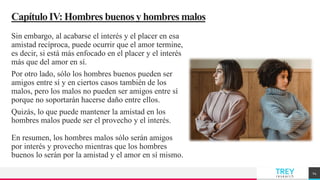TREY
research
CapítuloIV: Hombres buenosy hombres malos
Sin embargo, al acabarse el interés y el placer en esa
amistad recíproca, puede ocurrir que el amor termine,
es decir, si está más enfocado en el placer y el interés
más que del amor en sí.
Por otro lado, sólo los hombres buenos pueden ser
amigos entre sí y en ciertos casos también de los
malos, pero los malos no pueden ser amigos entre sí
porque no soportarán hacerse daño entre ellos.
Quizás, lo que puede mantener la amistad en los
hombres malos puede ser el provecho y el interés.
En resumen, los hombres malos sólo serán amigos
por interés y provecho mientras que los hombres
buenos lo serán por la amistad y el amor en sí mismo.
14
 
