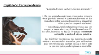 TREY
research
CapítuloV:Correspondencia
“La falta de trato deshace muchas amistades”
• De esta amistad caracterizada como mutua podemos
decir que dicha amistad es correspondida entre los dos
individuos; sobre todo si estos amigos se encuentran
cerca y pueden compartir sus bienes.
• Sin embargo, también tenemos personas que son
amigos, pero que viven muy lejos el uno del otro. En
este caso, la amistad no deja de ser porque la distancia
no impide la amistad, sólo su práctica.
Los hombres y los viejos de mal humor no tienen la
tendencia a tener muchas amistades, pues nadie quiere
estar con personas que inspiren tristeza o enojo. Sólo
se está con quien produce placer su compañía.
15
 