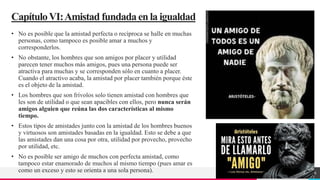 TREY
research
CapítuloVI:Amistad fundadaenla igualdad
• No es posible que la amistad perfecta o recíproca se halle en muchas
personas, como tampoco es posible amar a muchos y
corresponderlos.
• No obstante, los hombres que son amigos por placer y utilidad
parecen tener muchos más amigos, pues una persona puede ser
atractiva para muchas y se corresponden sólo en cuanto a placer.
Cuando el atractivo acaba, la amistad por placer también porque éste
es el objeto de la amistad.
• Los hombres que son frívolos solo tienen amistad con hombres que
les son de utilidad o que sean apacibles con ellos, pero nunca serán
amigos alguien que reúna las dos características al mismo
tiempo.
• Estos tipos de amistades junto con la amistad de los hombres buenos
y virtuosos son amistades basadas en la igualdad. Esto se debe a que
las amistades dan una cosa por otra, utilidad por provecho, provecho
por utilidad, etc.
• No es posible ser amigo de muchos con perfecta amistad, como
tampoco estar enamorado de muchos al mismo tiempo (pues amar es
como un exceso y esto se orienta a una sola persona). 16
 