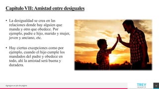 TREY
research
CapítuloVII:Amistad entredesiguales
• La desigualdad se crea en las
relaciones donde hay alguien que
manda y otro que obedece. Por
ejemplo, padre e hijo, marido y mujer,
joven y anciano, etc.
• Hay ciertas excepciones como por
ejemplo, cuando el hijo cumple los
mandados del padre y obedece en
todo, ahí la amistad será buena y
duradera.
Agregue un pie de página 17
 