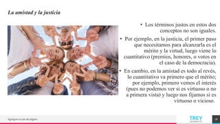 TREY
research
La amistad y la justicia
• Los términos justos en estos dos
conceptos no son iguales.
• Por ejemplo, en la justicia, el primer paso
que necesitamos para alcanzarla es el
mérito y la virtud, luego viene lo
cuantitativo (premios, honores, o votos en
el caso de la democracia).
• En cambio, en la amistad es todo al revés,
lo cuantitativo va primero que el mérito;
por ejemplo, primero vemos el interés
(pues no podemos ver si es virtuoso o no
a primera vista) y luego nos fijamos si es
virtuoso o vicioso.
Agregue un pie de página 18
 
