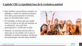 TREY
research
CapítuloVIII:La igualdad,basede la verdaderaamistad
• Hay hombres que prefieren siempre ser
adulados y tener los máximos honores.
Esto no es precisamente la amistad,
pues en ella debe haber amor.
• Por ejemplo, el amor que una madre
tiene a su hijo es un tipo de amistad, no
es adulación, sino más bien
preocupación y cariño por su hijo.
• Además, la amistad consiste más en
amar que en ser amado, por lo que el
adulador no podrá conseguir una buena
amistad porque necesita amar también.
Agregue un pie de página 19
 