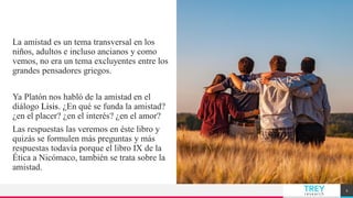 TREY
research
La amistad es un tema transversal en los
niños, adultos e incluso ancianos y como
vemos, no era un tema excluyentes entre los
grandes pensadores griegos.
Ya Platón nos habló de la amistad en el
diálogo Lisis. ¿En qué se funda la amistad?
¿en el placer? ¿en el interés? ¿en el amor?
Las respuestas las veremos en éste libro y
quizás se formulen más preguntas y más
respuestas todavía porque el libro IX de la
Ética a Nicómaco, también se trata sobre la
amistad.
AMISTAD
2
 