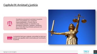 TREY
research
CapítuloIX:Amistadyjusticia
Agregue un pie de página 20
Sí podemos encontrar la amistad y la justicia
entre comunidades que comparten
responsabilidades, y mucho más en
comunidades donde sus miembros son
semejantes (filósofos, soldados, científicos,
etc.). Entre ellos hay amistad y procuran ser
justos entre ellos.
La injusticia hará que cualquier comunidad se destruya
puesto que aquellas están construidas por la amistad y
la justicia.
 