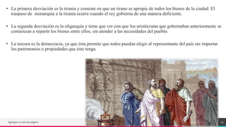 TREY
research
• La primera desviación es la tiranía y consiste en que un tirano se apropie de todos los bienes de la ciudad. El
traspaso de monarquía a la tiranía ocurre cuando el rey gobierna de una manera deficiente.
• La segunda desviación es la oligarquía y tiene que ver con que los aristócratas que gobernaban anteriormente se
comienzan a repartir los bienes entre ellos, sin atender a las necesidades del pueblo.
• La tercera es la democracia, ya que ésta permite que todos puedan elegir al representante del país sin importar
los patrimonios o propiedades que éste tenga.
Agregue un pie de página 22
 