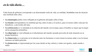 TREY
research
en la vida diaria…
Cada forma de gobierno corresponde a un determinado estilo de vida, en realidad, Aristóteles trata de alcanzar
una similitud entre ellos.
• La monarquía podría verse reflejada en el gobierno del padre sobre el hijo.
• La tiranía corresponderá a la similitud que hay entre el amo y el esclavo, pues el esclavo debe velar por los
beneficios y provechos del amo.
• La aristocracia se ve retratada en la relación del marido con la mujer, pues el hombre es mejor que la mujer
en la concepción aristotélica.
• La oligarquía se verá reflejada en el absolutismo del marido sacando provecho de toda situación en su
propio beneficio.
• La timocracia se ve presente en la relación entre los hermanos si estos tienen la misma edad, si no la tienen
entonces no habrá parecido.
• La democracia es representada por las casas donde no hay señores y todos son iguales, nadie manda a
nadie.
Agregue un pie de página 23
 