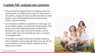 TREY
research
CapítuloXII:Amistad entre parientes
• Esta amistad de alguna forma es recíproca pues los
padres aman a los hijos tanto como los hijos aman a
sus padres, aunque los hijos se demoren más en amar
porque estos solo pueden hacerlo cuando tienen
razón y discernimiento.
• Los hermanos también se quieren en cuanto que son
de la misma sangre y nacieron del mismo padre. Una
de las cosas más importantes para la edad entre
hermanos es que estos sean de la misma o casi la
misma edad; esta es la amistad que más se asemeja
al compañerismo.
• El marido y la mujer tienen una amistad recíproca,
pero el marido se preocupa más de la casa que de las
cosas políticas o de otra índole; además de tener
hijos con su mujer.
Agregue un pie de página 25
 