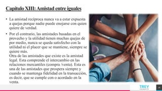 TREY
research
CapítuloXIII:Amistad entre iguales
• La amistad recíproca nunca va a estar expuesta
a quejas porque nadie puede enojarse con quien
quiere de verdad.
• Por el contrario, las amistades basadas en el
provecho y la utilidad tienen muchas quejas de
por medio, nunca se queda satisfecho con la
utilidad ni el placer que se mantiene, siempre se
quiere más.
Otra de las amistades que existe es la amistad
legal. Esta comprende el intercambio en las
relaciones mercantiles (compra /venta). Esta es
una de las amistades que prospera siempre y
cuando se mantenga fidelidad en la transacción,
es decir, que se cumple con o acordado en la
venta.
26
 