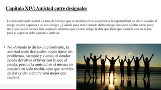 TREY
research
CapítuloXIV:Amistad entre desiguales
• No obstante lo dicho anteriormente, la
amistad entre desiguales puede darse sin
problemas, siempre y cuando el deudor
pueda devolver el favor con lo que él
pueda, porque la amistad en sí misma no
consiste en sólo recibir, sino que también
en dar (y dar siempre será mejor que
recibir).
27
La amistad puede acabar a causa del exceso que se produce en la ascensión a la superioridad, es decir, cuando el
amigo se cree superior a su otro amigo. ¿Cuándo pasa esto? cuando dicho amigo considera al otro como poco
útil y que ya no merece más atención, mientras que el otro amigo le dirá que tiene que cumplir con su deber,
pues el superior debe ayudar al inferior.
 