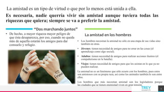 TREY
research
La amistad es un tipo de virtud o que por lo menos está unida a ella.
Es necesaria, nadie querría vivir sin amistad aunque tuviera todas las
riquezas que quiera; siempre se va a preferir la amistad.
• De hecho, a mayor riqueza mayor peligro de
que ésta desaparezca, por eso, cuando no queda
más de aquella estarán los amigos para dar
consuelo y refugio.
La amistad en los hombres
• Los hombres necesitan la amistad no sólo en una etapa de sus vidas sino
también en otras.
• Jóvenes: tienen necesidad de amigos para no errar en las cosas (el
aprendizaje como algo social).
• Adultos: tienen necesidad de amigos para realizar acciones ilustres (el
compañerismo en la batalla).
• Viejos: tienen necesidad de amigos para que los asistan en lo que ya no
pueden realizar.
La amistad no es un fenómeno que sólo ocurre con los hombres, pues estos
son amistosos con su propia raza, así como los animales también lo son entre
ellos.
Los hombres que más necesitan amistad son los legisladores porque
las ciudades que se tienen enemistad viven en gran tensión.
5
“Dos marchando juntos”
 