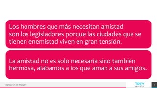 TREY
research
Agregue un pie de página 7
Los hombres que más necesitan amistad
son los legisladores porque las ciudades que se
tienen enemistad viven en gran tensión.
La amistad no es solo necesaria sino también
hermosa, alabamos a los que aman a sus amigos.
 