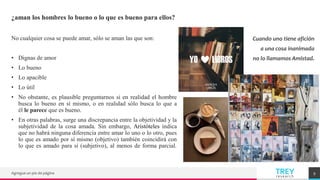 TREY
research
¿aman los hombres lo bueno o lo que es bueno para ellos?
No cualquier cosa se puede amar, sólo se aman las que son:
• Dignas de amor
• Lo bueno
• Lo apacible
• Lo útil
• No obstante, es plausible preguntarnos si en realidad el hombre
busca lo bueno en sí mismo, o en realidad sólo busca lo que a
él le parece que es bueno.
• En otras palabras, surge una discrepancia entre la objetividad y la
subjetividad de la cosa amada. Sin embargo, Aristóteles indica
que no habrá ninguna diferencia entre amar lo uno o lo otro, pues
lo que es amado por sí mismo (objetivo) también coincidirá con
lo que es amado para sí (subjetivo), al menos de forma parcial.
Agregue un pie de página 9
Cuando uno tiene afición
a una cosa inanimada
no lo llamamos Amistad.
 