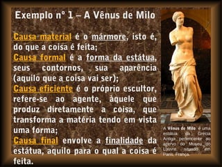 Exemplo nº 1 – A Vênus de Milo
Causa material é o mármore, isto é,
do que a coisa é feita;
Causa formal é a forma da estátua,
seus contornos, sua aparência
(aquilo que a coisa vai ser);
Causa eficiente é o próprio escultor,
refere-se ao agente, àquele que
produz diretamente a coisa, que
transforma a matéria tendo em vista
uma forma;
Causa final envolve a finalidade da
estátua, aquilo para o qual a coisa é
feita.
A Vênus de Milo é uma
estátua da Grécia
Antiga pertencente ao
acervo do Museu do
Louvre, situado em
Paris, França.
 