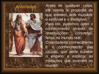 Aristóteles Antes de qualquer coisa,
ele rejeita a proposta de
que existem dois mundos:
o sensível e o inteligível.
Para ele, podemos obter o
conhecimento através de
observações concretas,
feitas no mundo real.
O verdadeiro conhecimento
é o conhecimento das
causascausas, que pode superar
o engano e explicar as
mutações que ocorrem no
mundo.
 
