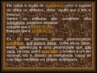 Ele utiliza a noção de substânciasubstância comocomo o suporte
de todos os atributos, como “aquilo que é em si
mesmo”.
Dentre os atributos que compõem uma
substância, podemos destacar:
a)aquilo que é ESSENCIALESSENCIAL;
b)aquilo que é ACIDENTALACIDENTAL.
Ex.: O ser humano possui características
acidentais, que podem variar, como altura, peso,
idade, aparência) e uma propriedade que não
varia, ou seja, que é essencial: o homem é um ser
racional, isto é, dotado de inteligência, capaz de
criar algo mediante um projeto antecipado.
 