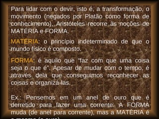 Para lidar com o devir, isto é, a transformação, o
movimento (negados por Platão como forma de
conhecimento), Aristóteles recorre às noções de
MATÉRIA e FORMA.
MATÉRIA: o princípio indeterminado de que o
mundo físico é composto.
FORMA: é aquilo que “faz com que uma coisa
seja o que é”. Apesar de mudar com o tempo, é
através dela que conseguimos reconhecer as
coisas e organizá-las.
Ex.: Pensemos em um anel de ouro que é
derretido para fazer uma corrente. A FORMA
muda (de anel para corrente), mas a MATÉRIA é
 