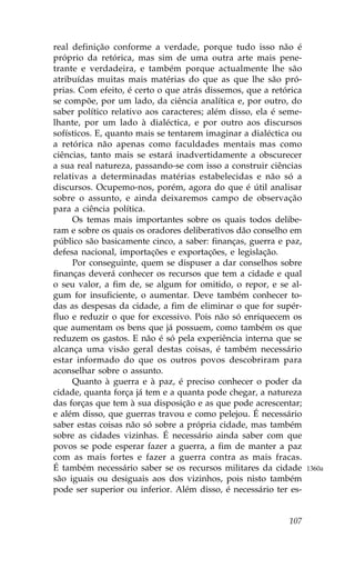 real definição conforme a verdade, porque tudo isso não é
próprio da retórica, mas sim de uma outra arte mais pene-
trante e verdadeira, e também porque actualmente lhe são
atribuídas muitas mais matérias do que as que lhe são pró-
prias. Com efeito, é certo o que atrás dissemos, que a retórica
se compõe, por um lado, da ciência analítica e, por outro, do
saber político relativo aos caracteres; além disso, ela é seme-
lhante, por um lado à dialéctica, e por outro aos discursos
sofísticos. E, quanto mais se tentarem imaginar a dialéctica ou
a retórica não apenas como faculdades mentais mas como
ciências, tanto mais se estará inadvertidamente a obscurecer
a sua real natureza, passando-se com isso a construir ciências
relativas a determinadas matérias estabelecidas e não só a
discursos. Ocupemo-nos, porém, agora do que é útil analisar
sobre o assunto, e ainda deixaremos campo de observação
para a ciência política.
     Os temas mais importantes sobre os quais todos delibe-
ram e sobre os quais os oradores deliberativos dão conselho em
público são basicamente cinco, a saber: finanças, guerra e paz,
defesa nacional, importações e exportações, e legislação.
     Por conseguinte, quem se dispuser a dar conselhos sobre
finanças deverá conhecer os recursos que tem a cidade e qual
o seu valor, a fim de, se algum for omitido, o repor, e se al-
gum for insuficiente, o aumentar. Deve também conhecer to-
das as despesas da cidade, a fim de eliminar o que for supér-
fluo e reduzir o que for excessivo. Pois não só enriquecem os
que aumentam os bens que já possuem, como também os que
reduzem os gastos. E não é só pela experiência interna que se
alcança uma visão geral destas coisas, é também necessário
estar informado do que os outros povos descobriram para
aconselhar sobre o assunto.
     Quanto à guerra e à paz, é preciso conhecer o poder da
cidade, quanta força já tem e a quanta pode chegar, a natureza
das forças que tem à sua disposição e as que pode acrescentar;
e além disso, que guerras travou e como pelejou. É necessário
saber estas coisas não só sobre a própria cidade, mas também
sobre as cidades vizinhas. É necessário ainda saber com que
povos se pode esperar fazer a guerra, a fim de manter a paz
com as mais fortes e fazer a guerra contra as mais fracas.
É também necessário saber se os recursos militares da cidade      1360a
são iguais ou desiguais aos dos vizinhos, pois nisto também
pode ser superior ou inferior. Além disso, é necessário ter es-


                                                           107
 
