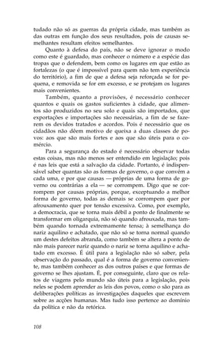 tudado não só as guerras da própria cidade, mas também as
das outras em função dos seus resultados, pois de causas se-
melhantes resultam efeitos semelhantes.
     Quanto à defesa do país, não se deve ignorar o modo
como este é guardado, mas conhecer o número e a espécie das
tropas que o defendem, bem como os lugares em que estão as
fortalezas (o que é impossível para quem não tem experiência
do território), a fim de que a defesa seja reforçada se for pe-
quena, e removida se for em excesso, e se protejam os lugares
mais convenientes.
     Também, quanto a provisões, é necessário conhecer
quantos e quais os gastos suficientes à cidade, que alimen-
tos são produzidos no seu solo e quais são importados, que
exportações e importações são necessárias, a fim de se faze-
rem os devidos tratados e acordos. Pois é necessário que os
cidadãos não dêem motivo de queixa a duas classes de po-
vos: aos que são mais fortes e aos que são úteis para o co-
mércio.
     Para a segurança do estado é necessário observar todas
estas coisas, mas não menos ser entendido em legislação; pois
é nas leis que está a salvação da cidade. Portanto, é indispen-
sável saber quantas são as formas de governo, o que convém a
cada uma, e por que causas — próprias de uma forma de go-
verno ou contrárias a ela — se corrompem. Digo que se cor-
rompem por causas próprias, porque, exceptuando a melhor
forma de governo, todas as demais se corrompem quer por
afrouxamento quer por tensão excessiva. Como, por exemplo,
a democracia, que se torna mais débil a ponto de finalmente se
transformar em oligarquia, não só quando afrouxada, mas tam-
bém quando tornada extremamente tensa; à semelhança do
nariz aquilino e achatado, que não só se torna normal quando
um destes defeitos abranda, como também se altera a ponto de
não mais parecer nariz quando o nariz se torna aquilino e acha-
tado em excesso. É útil para a legislação não só saber, pela
observação do passado, qual é a forma de governo convenien-
te, mas também conhecer as dos outros países e que formas de
governo se lhes ajustam. É, por conseguinte, claro que os rela-
tos de viagens pelo mundo são úteis para a legislação, pois
neles se podem aprender as leis dos povos, como o são para as
deliberações políticas as investigações daqueles que escrevem
sobre as acções humanas. Mas tudo isso pertence ao domínio
da política e não da retórica.


108
 
