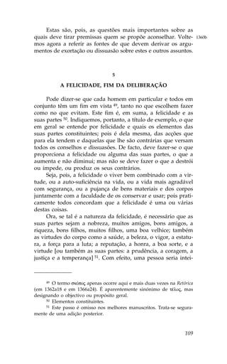 Estas são, pois, as questões mais importantes sobre as
quais deve tirar premissas quem se propõe aconselhar. Volte-              1360b
mos agora a referir as fontes de que devem derivar os argu-
mentos de exortação ou dissuasão sobre estes e outros assuntos.



                                  5

           A .ELICIDADE, .IM DA DELIBERAÇÃO

      Pode dizer-se que cada homem em particular e todos em
conjunto têm um fim em vista 49, tanto no que escolhem fazer
como no que evitam. Este fim é, em suma, a felicidade e as
suas partes 50. Indiquemos, portanto, a título de exemplo, o que
em geral se entende por felicidade e quais os elementos das
suas partes constituintes; pois é dela mesma, das acções que
para ela tendem e daquelas que lhe são contrárias que versam
todos os conselhos e dissuasões. De facto, deve fazer-se o que
proporciona a felicidade ou alguma das suas partes, o que a
aumenta e não diminui; mas não se deve fazer o que a destrói
ou impede, ou produz os seus contrários.
      Seja, pois, a felicidade o viver bem combinado com a vir-
tude, ou a auto-suficiência na vida, ou a vida mais agradável
com segurança, ou a pujança de bens materiais e dos corpos
juntamente com a faculdade de os conservar e usar; pois prati-
camente todos concordam que a felicidade é uma ou várias
destas coisas.
      Ora, se tal é a natureza da felicidade, é necessário que as
suas partes sejam a nobreza, muitos amigos, bons amigos, a
riqueza, bons filhos, muitos filhos, uma boa velhice; também
as virtudes do corpo como a saúde, a beleza, o vigor, a estatu-
ra, a força para a luta; a reputação, a honra, a boa sorte, e a
virtude [ou também as suas partes: a prudência, a coragem, a
justiça e a temperança] 51. Com efeito, uma pessoa seria intei-



     49 O termo skÒpoj apenas ocorre aqui e mais duas vezes na Retórica

(em 1362a18 e em 1366a24). É aparentemente sinónimo de tŠloj, mas
designando o objectivo ou propósito geral.
     50 Elementos constituintes.
     51 Este passo é omisso nos melhores manuscritos. Trata-se segura-

mente de uma adição posterior.



                                                                   109
 