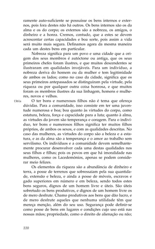 ramente auto-suficiente se possuísse os bens internos e exter-
        nos, pois fora destes não há outros. Os bens internos são os da
        alma e os do corpo; os externos são a nobreza, os amigos, o
        dinheiro e a honra. Cremos, contudo, que a estes se devem
        acrescentar certas capacidades e boa sorte, pois assim a vida
        será muito mais segura. Definamos agora da mesma maneira
        cada um destes bens em particular.
             Nobreza significa para um povo e uma cidade que a ori-
        gem dos seus membros é autóctone ou antiga, que os seus
        primeiros chefes foram ilustres, e que muitos descendentes se
        ilustraram em qualidades invejáveis. Para um indivíduo, a
        nobreza deriva do homem ou da mulher e tem legitimidade
        de ambos os lados; como no caso da cidade, significa que os
        seus primeiros antepassados se distinguiram pela virtude, pela
        riqueza ou por qualquer outra coisa honrosa, e que muitos
        foram os membros ilustres da sua linhagem, homens e mulhe-
        res, novos e velhos.
1361a        O ter bons e numerosos filhos não é tema que ofereça
        dúvidas. Para a comunidade, isso consiste em ter uma juven-
        tude numerosa e boa; boa quanto às virtudes do corpo, como
        estatura, beleza, força e capacidade para a luta; quanto à alma,
        as virtudes do jovem são temperança e coragem. Para o indiví-
        duo, ter bons e numerosos filhos significa ter muitos filhos
        próprios, de ambos os sexos, e com as qualidades descritas. No
        caso das mulheres, as virtudes do corpo são a beleza e a esta-
        tura, e as da alma são a temperança e o amor ao trabalho sem
        servilismo. Os indivíduos e a comunidade devem semelhante-
        mente procurar desenvolver cada uma destas qualidades nos
        seus filhos e filhas; pois os povos em que há imoralidade nas
        mulheres, como os Lacedemónios, apenas se podem conside-
        rar meio felizes.
             Os elementos da riqueza são a abundância de dinheiro e
        terra, a posse de terrenos que sobressaiam pela sua quantida-
        de, extensão e beleza, e ainda a posse de móveis, escravos e
        gado superiores em número e em beleza, sendo todos estes
        bens seguros, dignos de um homem livre e úteis. São úteis
        sobretudo os bens produtivos, e dignos de um homem livre os
        de mero desfrute. Chamo produtivos aos bens que dão lucro, e
        de mero desfrute aqueles que nenhuma utilidade têm que
        mereça menção, além do seu uso. Segurança pode definir-se
        como posse de bens em lugares e condições cujo uso está nas
        nossas mãos; propriedade, como o direito de alienação ou não;


        110
 