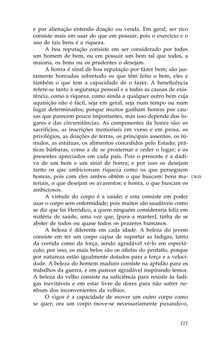 e por alienação entendo doação ou venda. Em geral, ser rico
consiste mais em usar do que em possuir, pois o exercício e o
uso de tais bens é a riqueza.
     A boa reputação consiste em ser considerado por todos
um homem de bem, ou em possuir um bem tal que todos, a
maioria, os bons ou os prudentes o desejam.
     A honra é sinal de boa reputação por fazer bem; são jus-
tamente honrados sobretudo os que têm feito o bem, eles e
também o que tem a capacidade de o fazer. A beneficência
refere-se tanto à segurança pessoal e a todas as causas de exis-
tência, como à riqueza, como ainda a qualquer outro bem cuja
aquisição não é fácil, seja em geral, seja num tempo ou num
lugar determinados; porque muitos ganham honras por cau-
sas que parecem pouco importantes, mas isso depende dos lu-
gares e das circunstâncias. As componentes da honra são: os
sacrifícios, as inscrições memoriais em verso e em prosa, os
privilégios, as doações de terras, os principais assentos, os tú-
mulos, as estátuas, os alimentos concedidos pelo Estado; prá-
ticas bárbaras, como a de se prosternar e ceder o lugar; e os
presentes apreciados em cada país. Pois o presente é a dádi-
va de um bem e um sinal de honra; e por isso os desejam
tanto os que ambicionam riqueza como os que perseguem
honras, pois com eles ambos obtêm o que buscam: bens ma-            1361b
teriais, o que desejam os avarentos; e honra, o que buscam os
ambiciosos.
     A virtude do corpo é a saúde; e esta consiste em poder
usar o corpo sem enfermidade; pois muitos são saudáveis como
se diz que foi Heródico, a quem ninguém consideraria feliz em
matéria de saúde, uma vez que, [para a manter], tinha de se
abster de todos ou quase todos os prazeres humanos.
     A beleza é diferente em cada idade. A beleza do jovem
consiste em ter um corpo capaz de suportar as fadigas, tanto
da corrida como da força, sendo agradável vê-lo em espectá-
culo; por isso, os mais belos são os atletas do pentatlo, porque
por natureza estão igualmente dotados para a força e a veloci-
dade. A beleza do homem maduro consiste na aptidão para os
trabalhos da guerra, e em parecer agradável inspirando temor.
A beleza do velho consiste na suficiência para resistir às fadi-
gas inevitáveis e em estar livre de dores para não sofrer ne-
nhum dos inconvenientes da velhice.
     O vigor é a capacidade de mover um outro corpo como
se quer; ora um corpo move-se necessariamente puxando-o,


                                                             111
 