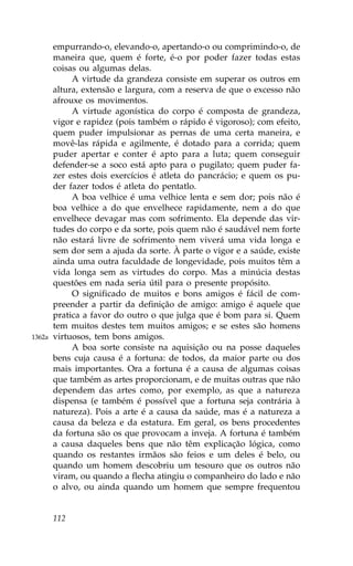 empurrando-o, elevando-o, apertando-o ou comprimindo-o, de
        maneira que, quem é forte, é-o por poder fazer todas estas
        coisas ou algumas delas.
             A virtude da grandeza consiste em superar os outros em
        altura, extensão e largura, com a reserva de que o excesso não
        afrouxe os movimentos.
             A virtude agonística do corpo é composta de grandeza,
        vigor e rapidez (pois também o rápido é vigoroso); com efeito,
        quem puder impulsionar as pernas de uma certa maneira, e
        movê-las rápida e agilmente, é dotado para a corrida; quem
        puder apertar e conter é apto para a luta; quem conseguir
        defender-se a soco está apto para o pugilato; quem puder fa-
        zer estes dois exercícios é atleta do pancrácio; e quem os pu-
        der fazer todos é atleta do pentatlo.
             A boa velhice é uma velhice lenta e sem dor; pois não é
        boa velhice a do que envelhece rapidamente, nem a do que
        envelhece devagar mas com sofrimento. Ela depende das vir-
        tudes do corpo e da sorte, pois quem não é saudável nem forte
        não estará livre de sofrimento nem viverá uma vida longa e
        sem dor sem a ajuda da sorte. À parte o vigor e a saúde, existe
        ainda uma outra faculdade de longevidade, pois muitos têm a
        vida longa sem as virtudes do corpo. Mas a minúcia destas
        questões em nada seria útil para o presente propósito.
             O significado de muitos e bons amigos é fácil de com-
        preender a partir da definição de amigo: amigo é aquele que
        pratica a favor do outro o que julga que é bom para si. Quem
        tem muitos destes tem muitos amigos; e se estes são homens
1362a   virtuosos, tem bons amigos.
             A boa sorte consiste na aquisição ou na posse daqueles
        bens cuja causa é a fortuna: de todos, da maior parte ou dos
        mais importantes. Ora a fortuna é a causa de algumas coisas
        que também as artes proporcionam, e de muitas outras que não
        dependem das artes como, por exemplo, as que a natureza
        dispensa (e também é possível que a fortuna seja contrária à
        natureza). Pois a arte é a causa da saúde, mas é a natureza a
        causa da beleza e da estatura. Em geral, os bens procedentes
        da fortuna são os que provocam a inveja. A fortuna é também
        a causa daqueles bens que não têm explicação lógica, como
        quando os restantes irmãos são feios e um deles é belo, ou
        quando um homem descobriu um tesouro que os outros não
        viram, ou quando a flecha atingiu o companheiro do lado e não
        o alvo, ou ainda quando um homem que sempre frequentou


        112
 