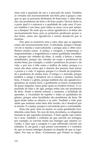 nisso está a aquisição de um e a privação do outro. Também
as virtudes são necessariamente um bem; pois é graças a elas
que os que as possuem desfrutam de bem-estar, e além disso
elas são produtoras de bens e de boas acções. Deverá dizer-se
à parte qual é a natureza e a qualidade de cada uma. O pra-
zer também é um bem; pois todos os seres vivos por nature-
za o desejam. De sorte que as coisas agradáveis e as belas são
necessariamente boas; pois as primeiras produzem prazer e,
das belas, umas são agradáveis e outras desejáveis por si
mesmas.
     Ora, para as enumerar uma a uma, direi que as seguintes
coisas são necessariamente boas. A felicidade, porque é desejá-
vel em si mesma e auto-suficiente, e porque para a obter esco-
lhemos muitas coisas. A justiça, a coragem, a temperança, a
magnanimidade, a magnificência e outras qualidades semelhan-
tes, porque são virtudes da alma. A saúde, a beleza e outras
semelhantes, porque são virtudes do corpo e produtoras de
muitos bens; por exemplo, a saúde é produtora do prazer e da
vida, e por isso é tida como a melhor de todas, porque é a
causa das duas coisas que a maioria das pessoas mais preza:
o prazer e a vida. A riqueza, porque é a virtude da proprieda-
de e produtora de muitos bens. O amigo e a amizade, porque
também o amigo é desejável em si mesmo e produz muitos
bens. A honra e a glória, porque também elas são agradáveis e
geradoras de muitos bens, e geralmente se fazem acompanhar
da posse daquelas coisas pelas quais se recebem honras. A ca-
pacidade de falar e de agir, porque todas elas são produtoras
de bens. Ainda o talento natural, a memória, a facilidade de
aprender, a vivacidade de espírito e todas as qualidades do
género, porque estas faculdades são produtoras de bens. De
igual modo todas as ciências e as artes. Também a vida, pois
ainda que nenhum outro bem dela resulte, ela é desejável por
si mesma. E a justiça, porque é conveniente para a comunidade.
     Estas são, pois, mais ou menos, as coisas geralmente reco-
nhecidas como bens. No caso de bens duvidosos, os silogismos
formam-se das seguintes premissas. É bom aquilo cujo contrá-
rio é mau. Também o contrário do que convém aos inimigos;
por exemplo, se convém muito aos inimigos que sejamos co-
vardes, é claro que a coragem é o que sobretudo convém aos
cidadãos. E, em geral, o que parece conveniente é o contrário
do que os nossos inimigos desejam ou daquilo de que se rego-
zijam. Por isso se disse: «Certamente que Príamo se alegra-


114
 
