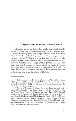 1. Origem da retórica e formação do sistema retórico

      A retórica recebeu nas últimas três décadas uma cuidada atenção
da parte de um notável número de estudiosos 1. Há uns cinquenta anos,
.riedrich Solmsen publicou um artigo intitulado «The Aristotelian
Tradition in Ancient Rhetoric», em que sublinhava a importância de
Aristóteles para a história da retórica. Daí para cá, o interesse pela
retórica antiga e a sua relevância para a sociedade moderna têm au-
mentado dramaticamente. George Kennedy produziu, ao longo dos
anos, uma série de volumes que traçam a teoria e a prática da retórica
ao longo dos séculos desde a mais remota Antiguidade 2, e de ambos os
lados do Atlântico se respondeu com entusiasmo ao estabelecimento da
International Society for the History of Rhetoric.



      1 Testemunham-no os 164 livros referidos por Brian Vickers na sua

«Bibliography of Rhetorical Studies, 1970-1980», in Comparative Criticism:
A Yearbook, 3, 1981, 316-322, e o interesse cada vez mais crescente pela
disciplina nas décadas seguintes.
      2 The Art of Persuasion in Greece, Princeton, Princeton University

Press, 1963; Quintilian, New York, Twayne, 1969; The Art of Rhetoric in
the Roman World, Princeton, Princeton University Press, 1972; Classical
Rhetoric and its Christian and Secular Tradition from Ancient to Modern Ti-
mes, Chapel Hill, University of North Carolina Press, 1980; Greek Rhetoric
under Christian Emperors, Princeton, Princeton University Press, 1983; New
Testament Interpretation through Rhetorical Criticism, Chapel Hill, University
of North Carolina Press, 1984; A New History of Classical Rhetoric, Prince-
ton, Princeton University Press, 1994.



                                                                           15
 