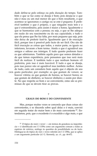 dade define-se pelo esforço ou pela duração do tempo. Tam-
        bém o que se faz como se deseja é bom; pois deseja-se o que
        não é mau ou um mal menor do que o bem resultante, o que
        acontece se ignoramos o castigo ou se este é pequeno. É prefe-
        rível também o que é próprio, o que ninguém mais tem e o
        que é extraordinário, pois assim é maior a honra. Igualmente o
        que se harmoniza com a pessoa; ou seja, o que se lhe adequa
        em razão do seu nascimento ou da sua capacidade, e tudo o
        que ela pensa que lhe faz falta, por mais pequeno que seja, pois
        não deixa de preferir fazê-lo. Igualmente que é de execução
        fácil, porque isso é possível pelo facto de ser fácil. Ora são de
        fácil execução as coisas que todos, a maior parte, os iguais ou
        inferiores, levaram a bom termo. Ainda o que é agradável aos
        amigos e odioso aos inimigos. E tudo quanto preferem fazer
        os que admiramos. Também aquilo para que somos dotados e
        de que temos experiência, pois pensamos que isso será mais
        fácil de realizar. E também tudo o que nenhum homem vil
        preferiria, pois isso é mais louvável. E tudo o que se deseja,
        pois isso parece não só agradável mas também melhor. Acima
        de tudo, cada um considera bom aquilo que é objecto do seu
1363b   gosto particular; por exemplo: os que gostam de vencer, se
        houver vitória; os que gostam de honras, se houver honra; os
        que gostam de dinheiro, se houver dinheiro; e assim por dian-
        te. No que respeita ao bom e ao conveniente, estas são as pre-
        missas de que se devem tirar as provas.



                                            7

                    GRAUS DO BOM E DO CONVENIENTE

            Mas, porque muitas vezes se concorda que duas coisas são
        convenientes, e se discorda sobre qual delas o é mais, convirá
        em seguida tratar do maior bem e do mais conveniente 57. En-
        tendamos, pois, que o excedente é o excedido e algo mais, e que



              57 O tópico do maior e menor — em termos de grandeza ou importân-

        cia — é identificado em I 3 1359a como um argumento comum a todas as
        espécies de retórica, análogo às questões de possibilidade ou de facto.
        Distingue-se do tópico do mais e menos referido em I 2 1358a, que se aplica
        a um argumento particular (cf. G. Kennedy, op. cit., pp. 66-67).



        116
 