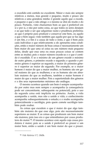 o excedido está contido no excedente. Maior e mais são sempre
relativos a menos, mas grande e pequeno, muito e pouco são
relativos a uma grandeza média: é grande aquilo que a excede,
e pequeno o que a não atinge; e o mesmo se dirá do muito e do
pouco. Portanto, visto chamarmos bom ao que é preferível em
si e por si, e não por outra coisa, ao que todos os seres desejam
e ao que todo o ser que adquirisse razão e prudência preferiria;
ao que é próprio para produzir e conservar este bem, ou aquilo
a que o bem segue; visto também que aquilo por que se faz algo
é um fim, e o fim é a causa de todo o resto, e que é bom para
cada indivíduo o que relativamente a ele apresenta estas condi-
ções, então o maior número de boas coisas é necessariamente um
bem maior do que uma só coisa ou um número mais pequeno
delas, desde que essa uma ou essas poucas coisas se contem
entre as muitas; pois o maior número excede-as e o que é conti-
do é excedido. E se o máximo de um género excede o máximo
de outro género, o primeiro excede o segundo; e quando o pri-
meiro género é superior ao segundo, o maior do primeiro géne-
ro é superior ao maior do segundo. Por exemplo, se o maior
homem é maior do que a maior mulher, os homens são em ge-
ral maiores do que as mulheres; e se os homens são em abso-
luto maiores do que as mulheres, também o maior homem é
maior do que a maior mulher. Pois a superioridade dos géneros
e a dos seus representantes máximos são análogas.
      O mesmo acontece quando um bem é sempre acompanha-
do por outro mas nem sempre o acompanha (a consequência
pode ser concomitante, subsequente ou potencial), pois o uso
da segunda coisa está implícita na primeira. Assim, a vida
acompanha a saúde, mas não a saúde a vida; o conhecimento
acompanha subsequentemente o estudo; e o roubo acompanha
potencialmente o sacrilégio, pois quem comete sacrilégio tam-
bém pode roubar.
      As coisas que excedem o que é maior do que algo tam-
bém são maiores do que esse algo, pois são necessariamente
superiores ao maior. E as coisas que produzem um bem maior
são maiores; pois isso era o que entendíamos por causa produ-
tora do maior 58. O mesmo acontece com aquilo cuja causa pro-
dutora é maior; pois se a saúde é preferível ao prazer e um
maior bem, então a saúde é um bem maior do que o prazer.


    58   Vide Retórica I 7, 1363b.



                                                             117
 