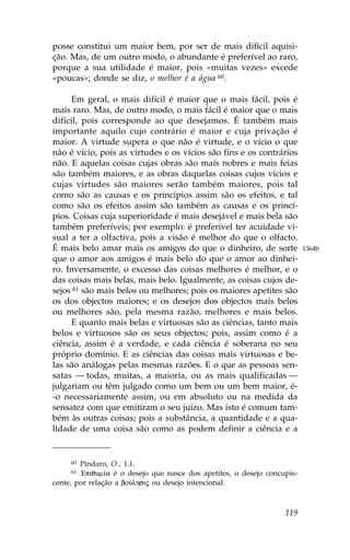 posse constitui um maior bem, por ser de mais difícil aquisi-
ção. Mas, de um outro modo, o abundante é preferível ao raro,
porque a sua utilidade é maior, pois «muitas vezes» excede
«poucas»; donde se diz, o melhor é a água 60.

     Em geral, o mais difícil é maior que o mais fácil, pois é
mais raro. Mas, de outro modo, o mais fácil é maior que o mais
difícil, pois corresponde ao que desejamos. É também mais
importante aquilo cujo contrário é maior e cuja privação é
maior. A virtude supera o que não é virtude, e o vício o que
não é vício, pois as virtudes e os vícios são fins e os contrários
não. E aquelas coisas cujas obras são mais nobres e mais feias
são também maiores, e as obras daquelas coisas cujos vícios e
cujas virtudes são maiores serão também maiores, pois tal
como são as causas e os princípios assim são os efeitos, e tal
como são os efeitos assim são também as causas e os princí-
pios. Coisas cuja superioridade é mais desejável e mais bela são
também preferíveis; por exemplo: é preferível ter acuidade vi-
sual a ter a olfactiva, pois a visão é melhor do que o olfacto.
É mais belo amar mais os amigos do que o dinheiro, de sorte               1364b
que o amor aos amigos é mais belo do que o amor ao dinhei-
ro. Inversamente, o excesso das coisas melhores é melhor, e o
das coisas mais belas, mais belo. Igualmente, as coisas cujos de-
sejos 61 são mais belos ou melhores; pois os maiores apetites são
os dos objectos maiores; e os desejos dos objectos mais belos
ou melhores são, pela mesma razão, melhores e mais belos.
     E quanto mais belas e virtuosas são as ciências, tanto mais
belos e virtuosos são os seus objectos; pois, assim como é a
ciência, assim é a verdade, e cada ciência é soberana no seu
próprio domínio. E as ciências das coisas mais virtuosas e be-
las são análogas pelas mesmas razões. E o que as pessoas sen-
satas — todas, muitas, a maioria, ou as mais qualificadas —
julgariam ou têm julgado como um bem ou um bem maior, é-
-o necessariamente assim, ou em absoluto ou na medida da
sensatez com que emitiram o seu juízo. Mas isto é comum tam-
bém às outras coisas; pois a substância, a quantidade e a qua-
lidade de uma coisa são como as podem definir a ciência e a


     60 Píndaro, O., 1.1.
     61 !Epiqum…a é o desejo que nasce dos apetites, o desejo concupis-
cente, por relação a boÚlhsij ou desejo intencional.



                                                                   119
 