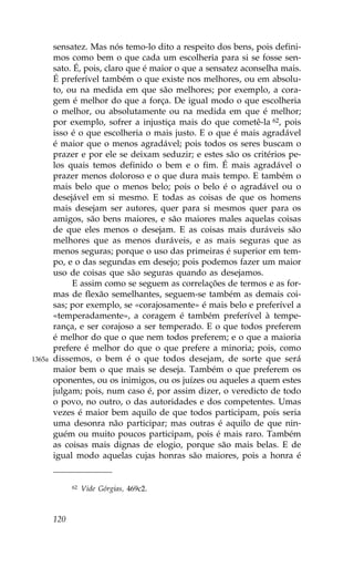 sensatez. Mas nós temo-lo dito a respeito dos bens, pois defini-
        mos como bem o que cada um escolheria para si se fosse sen-
        sato. É, pois, claro que é maior o que a sensatez aconselha mais.
        É preferível também o que existe nos melhores, ou em absolu-
        to, ou na medida em que são melhores; por exemplo, a cora-
        gem é melhor do que a força. De igual modo o que escolheria
        o melhor, ou absolutamente ou na medida em que é melhor;
        por exemplo, sofrer a injustiça mais do que cometê-la 62, pois
        isso é o que escolheria o mais justo. E o que é mais agradável
        é maior que o menos agradável; pois todos os seres buscam o
        prazer e por ele se deixam seduzir; e estes são os critérios pe-
        los quais temos definido o bem e o fim. É mais agradável o
        prazer menos doloroso e o que dura mais tempo. E também o
        mais belo que o menos belo; pois o belo é o agradável ou o
        desejável em si mesmo. E todas as coisas de que os homens
        mais desejam ser autores, quer para si mesmos quer para os
        amigos, são bens maiores, e são maiores males aquelas coisas
        de que eles menos o desejam. E as coisas mais duráveis são
        melhores que as menos duráveis, e as mais seguras que as
        menos seguras; porque o uso das primeiras é superior em tem-
        po, e o das segundas em desejo; pois podemos fazer um maior
        uso de coisas que são seguras quando as desejamos.
             E assim como se seguem as correlações de termos e as for-
        mas de flexão semelhantes, seguem-se também as demais coi-
        sas; por exemplo, se «corajosamente» é mais belo e preferível a
        «temperadamente», a coragem é também preferível à tempe-
        rança, e ser corajoso a ser temperado. E o que todos preferem
        é melhor do que o que nem todos preferem; e o que a maioria
        prefere é melhor do que o que prefere a minoria; pois, como
1365a   dissemos, o bem é o que todos desejam, de sorte que será
        maior bem o que mais se deseja. Também o que preferem os
        oponentes, ou os inimigos, ou os juízes ou aqueles a quem estes
        julgam; pois, num caso é, por assim dizer, o veredicto de todo
        o povo, no outro, o das autoridades e dos competentes. Umas
        vezes é maior bem aquilo de que todos participam, pois seria
        uma desonra não participar; mas outras é aquilo de que nin-
        guém ou muito poucos participam, pois é mais raro. Também
        as coisas mais dignas de elogio, porque são mais belas. E de
        igual modo aquelas cujas honras são maiores, pois a honra é


              62   Vide Górgias, 469c2.



        120
 