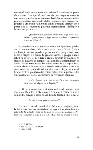 uma espécie de recompensa pelo mérito. E aquelas cujas penas
são maiores. E as que são maiores do que as que se reconhe-
cem como grandes ou o parecem. Também as mesmas coisas
parecem maiores quando divididas em partes; pois parecem su-
periores a um maior número de coisas. Pelo que também diz o
poeta que as seguintes palavras persuadiram Meléagro a
levantar-se para lutar:

                Quantos males sobrevêm aos homens cuja cidade é to-
           mada; o povo perece, o fogo destrói a cidade, e estranhos
           levam os filhos. 63

      A combinação e acumulação, como em Epicarmo, produ-
zem o mesmo efeito, pela mesma razão que a divisão (pois a
combinação mostra grande superioridade) e porque isso pare-
ce ser a origem e a causa de grandes coisas. E porque o mais
difícil de obter e o mais raro é maior, também as ocasiões, as
idades, os lugares, os tempos e as faculdades engrandecem as
coisas. Pois se uma pessoa faz coisas acima da sua capacidade,
da sua idade, e do que os seus semelhantes podem fazer, e se
essas coisas se fazem de tal maneira, em tal lugar ou em tal
tempo, terão a grandeza das coisas belas, boas e justas, e dos
seus contrários; donde o epigrama ao vencedor olímpico:

                Antes, levando aos ombros um duro jugo, transpor-
           tava peixe de Agros para Tegeia. 64

    E Ifícrates louvava-se a si mesmo dizendo donde tinha
chegado a tão alto. Também o que é natural é maior do que o
adquirido, porque é mais difícil. Donde também diz o poeta:

                 Eu sou o meu próprio mestre. 65

     E a maior parte do grande é também mais desejável; como
Péricles disse, na sua oração fúnebre, que a juventude fora ar-
rebatada da cidade como se do ano se tivesse arrancado a Pri-
mavera. Também o que é útil em situações de maior necessi-


    63   Il., 9.592-594.
    64   Simónides, fr. 110 Diehl.
    65   Od., 22.347.



                                                                121
 