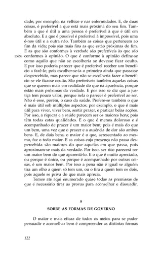 dade; por exemplo, na velhice e nas enfermidades. E, de duas
        coisas, é preferível a que está mais próxima do seu fim. Tam-
        bém a que é útil a uma pessoa é preferível à que é útil em
        absoluto. E a que é possível é preferível à impossível, pois uma
        é-nos útil e a outra não. Também as coisas que pertencem ao
        fim da vida; pois são mais fins as que estão próximas do fim.
        E as que são conformes à verdade são preferíveis às que são
1365b   conformes à opinião. O que é conforme à opinião define-se
        como aquilo que não se escolheria se devesse ficar oculto.
        E por isso poderia parecer que é preferível receber um benefí-
        cio a fazê-lo; pois escolher-se-ia o primeiro ainda que passasse
        despercebido, mas parece que não se escolheria fazer o benefí-
        cio se ele ficasse oculto. São preferíveis também aquelas coisas
        que se querem mais em realidade do que na aparência, porque
        estão mais próximas da verdade. E por isso se diz que a jus-
        tiça tem pouco valor, porque nela o parecer é preferível ao ser.
        Não é esse, porém, o caso da saúde. Prefere-se também o que
        é mais útil sob múltiplos aspectos; por exemplo, o que é mais
        útil para viver, viver bem, sentir prazer, e praticar belas acções.
        Por isso, a riqueza e a saúde parecem ser os maiores bens; pois
        têm todas estas qualidades. E o que é menos doloroso e é
        acompanhado de prazer é um maior bem; pois é mais do que
        um bem, uma vez que o prazer e a ausência de dor são ambos
        bens. E, de dois bens, o maior é o que, acrescentado ao mes-
        mo, faz o todo maior. E as coisas cuja presença não passa des-
        percebida são maiores do que aquelas em que passa, pois
        aproximam-se mais da verdade. Por isso, ser rico parecerá ser
        um maior bem do que aparentá-lo. E o que é muito apreciado,
        ou porque é único, ou porque é acompanhado por outras coi-
        sas, é um maior bem. Por isso a pena não é igual se alguém
        tira um olho a quem só tem um, ou o tira a quem tem os dois,
        pois aquele se priva do que mais aprecia.
              Temos até aqui enumerado quase todas as premissas de
        que é necessário tirar as provas para aconselhar e dissuadir.



                                        8

                     SOBRE AS .ORMAS DE GOVERNO

            O maior e mais eficaz de todos os meios para se poder
        persuadir e aconselhar bem é compreender as distintas formas


        122
 