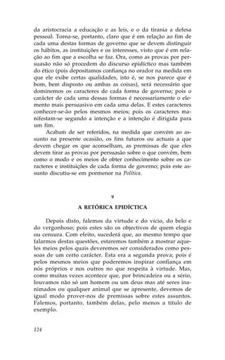 da aristocracia a educação e as leis, e o da tirania a defesa
pessoal. Torna-se, portanto, claro que é em relação ao fim de
cada uma destas formas de governo que se devem distinguir
os hábitos, as instituições e os interesses, visto que é em rela-
ção ao fim que a escolha se faz. Ora, como as provas por per-
suasão não só procedem do discurso epidíctico mas também
do ético (pois depositamos confiança no orador na medida em
que ele exibe certas qualidades, isto é, se nos parece que é
bom, bem disposto ou ambas as coisas), será necessário que
dominemos os caracteres de cada forma de governo; pois o
carácter de cada uma dessas formas é necessariamente o ele-
mento mais persuasivo em cada uma delas. E estes caracteres
conhecer-se-ão pelos mesmos meios; pois os caracteres ma-
nifestam-se segundo a intenção e a intenção é dirigida para
um fim.
     Acabam de ser referidos, na medida que convém ao as-
sunto na presente ocasião, os fins futuros ou actuais a que
devem chegar os que aconselham, as premissas de que eles
devem tirar as provas por persuasão sobre o que convém, bem
como o modo e os meios de obter conhecimento sobre os ca-
racteres e instituições de cada forma de governo; pois este as-
sunto discutiu-se em pormenor na Política.



                                9

                  A RETÓRICA EPIDÍCTICA

     Depois disto, falemos da virtude e do vício, do belo e
do vergonhoso; pois estes são os objectivos de quem elogia
ou censura. Com efeito, sucederá que, ao mesmo tempo que
falarmos destas questões, estaremos também a mostrar aque-
les meios pelos quais deveremos ser considerados como pes-
soas de um certo carácter. Esta era a segunda prova; pois é
pelos mesmos meios que poderemos inspirar confiança em
nós próprios e nos outros no que respeita à virtude. Mas,
como muitas vezes acontece que, por brincadeira ou a sério,
louvamos não só um homem ou um deus mas até seres ina-
nimados ou qualquer animal que se apresente, devemos de
igual modo prover-nos de premissas sobre estes assuntos.
.alemos, portanto, também delas, pelo menos a título de
exemplo.


124
 