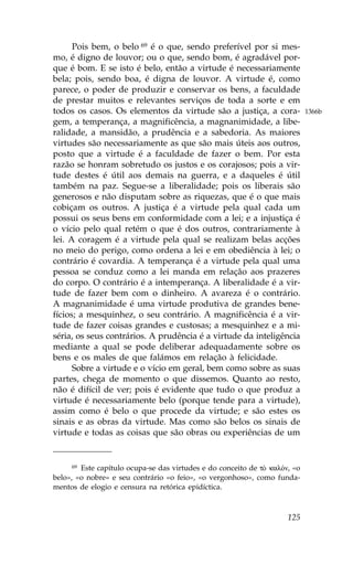 Pois bem, o belo 69 é o que, sendo preferível por si mes-
mo, é digno de louvor; ou o que, sendo bom, é agradável por-
que é bom. E se isto é belo, então a virtude é necessariamente
bela; pois, sendo boa, é digna de louvor. A virtude é, como
parece, o poder de produzir e conservar os bens, a faculdade
de prestar muitos e relevantes serviços de toda a sorte e em
todos os casos. Os elementos da virtude são a justiça, a cora-              1366b
gem, a temperança, a magnificência, a magnanimidade, a libe-
ralidade, a mansidão, a prudência e a sabedoria. As maiores
virtudes são necessariamente as que são mais úteis aos outros,
posto que a virtude é a faculdade de fazer o bem. Por esta
razão se honram sobretudo os justos e os corajosos; pois a vir-
tude destes é útil aos demais na guerra, e a daqueles é útil
também na paz. Segue-se a liberalidade; pois os liberais são
generosos e não disputam sobre as riquezas, que é o que mais
cobiçam os outros. A justiça é a virtude pela qual cada um
possui os seus bens em conformidade com a lei; e a injustiça é
o vício pelo qual retém o que é dos outros, contrariamente à
lei. A coragem é a virtude pela qual se realizam belas acções
no meio do perigo, como ordena a lei e em obediência à lei; o
contrário é covardia. A temperança é a virtude pela qual uma
pessoa se conduz como a lei manda em relação aos prazeres
do corpo. O contrário é a intemperança. A liberalidade é a vir-
tude de fazer bem com o dinheiro. A avareza é o contrário.
A magnanimidade é uma virtude produtiva de grandes bene-
fícios; a mesquinhez, o seu contrário. A magnificência é a vir-
tude de fazer coisas grandes e custosas; a mesquinhez e a mi-
séria, os seus contrários. A prudência é a virtude da inteligência
mediante a qual se pode deliberar adequadamente sobre os
bens e os males de que falámos em relação à felicidade.
      Sobre a virtude e o vício em geral, bem como sobre as suas
partes, chega de momento o que dissemos. Quanto ao resto,
não é difícil de ver; pois é evidente que tudo o que produz a
virtude é necessariamente belo (porque tende para a virtude),
assim como é belo o que procede da virtude; e são estes os
sinais e as obras da virtude. Mas como são belos os sinais de
virtude e todas as coisas que são obras ou experiências de um


     69 Este capítulo ocupa-se das virtudes e do conceito de tÕ kalÒn, «o
belo», «o nobre» e seu contrário «o feio», «o vergonhoso», como funda-
mentos de elogio e censura na retórica epidíctica.



                                                                     125
 