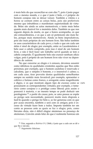 é mais belo do que reconciliar-se com eles 72, pois é justo pagar
com a mesma moeda, e o que é justo é belo, e é próprio do
homem corajoso não se deixar vencer. Também a vitória e a
honra se contam entre as coisas belas, pois são preferíveis
mesmo que infrutíferas e manifestam superioridade de virtu-
de. Belos são ainda os actos memoráveis, e tanto mais belos
quanto mais durável for a memória deles. Também os que nos
seguem depois da morte, os que a honra acompanha, os que
são extraordinários, e os que a um só pertencem são mais be-
los, porque mais memoráveis. Ainda os bens improdutivos,
pois são mais próprios de um homem livre. São belos também
os usos característicos de cada povo, e tudo o que em cada um
deles é sinal de elogio; por exemplo, entre os Lacedemónios é
belo usar o cabelo comprido, pois isso é sinal de um homem
livre, e não é fácil fazer um trabalho servil quando se tem o
cabelo comprido. É igualmente belo não exercer nenhum ofício
vulgar, pois é próprio de um homem livre não viver na depen-
dência de outrem.
      No que concerne ao elogio e à censura, devemos assumir
como idênticas às qualidades existentes aquelas que lhes estão
próximas; por exemplo, que o homem cauteloso é reservado e
calculista, que o simples é honesto, e o insensível é calmo; e,
em cada caso, tirar proveito destas qualidades semelhantes
sempre no sentido mais favorável; por exemplo, apresentar o
colérico e furioso como franco, o arrogante como magnificente
e digno, e os que mostram algum tipo de excesso como se                      1367b
possuíssem as correspondentes virtudes; por exemplo, o teme-
rário como corajoso e o pródigo como liberal; pois assim o
parecerá à maioria, e ao mesmo tempo se pode deduzir um
paralogismo 73 a partir da causa; pois, se uma pessoa se expõe
ao perigo sem necessidade, parecerá muito mais disposta a
fazê-lo quando o perigo for belo e, se for generosa com os que
por acaso encontra, também o será com os amigos; pois é ex-
cesso de virtude fazer bem a todos. Importa também ter em
conta as pessoas ante as quais se faz o elogio; pois, como
Sócrates dizia, não é difícil elogiar atenienses na presença de
atenienses. Convém ainda falar do que é realmente honroso em


     72 Pois, segundo a Retórica I 9, 1366b, é justo que a cada um se dê o
que lhe é devido.
     73 Argumento falacioso.




                                                                      127
 