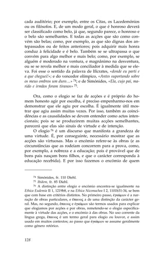 cada auditório; por exemplo, entre os Citas, os Lacedemónios
ou os filósofos. E, de um modo geral, o que é honroso deverá
ser classificado como belo, já que, segundo parece, o honroso e
o belo são semelhantes. E todas as acções que são como con-
vém são belas; como, por exemplo, as que são dignas dos an-
tepassados ou de feitos anteriores; pois adquirir mais honra
conduz à felicidade e é belo. Também se se ultrapassa o que
convém para algo melhor e mais belo; como, por exemplo, se
alguém é moderado na ventura, e magnânimo na desventura,
ou se se revela melhor e mais conciliador à medida que se ele-
va. .oi esse o sentido da palavra de Ifícrates, «donde eu parti e
a que cheguei!»; e do vencedor olímpico, «Antes suportando sobre
os meus ombros um duro…» 74; e de Simónides, «Ela, cujo pai, ma-
rido e irmãos foram tiranos» 75.

     Ora, como o elogio se faz de acções e é próprio do ho-
mem honesto agir por escolha, é preciso empenharmo-nos em
demonstrar que ele agiu por escolha. É igualmente útil mos-
trar que agiu assim muitas vezes. Por isso, também as coinci-
dências e as causalidades se devem entender como actos inten-
cionais; pois se se produzirem muitas acções semelhantes,
parecerá que elas são sinais de virtude e de intenção.
     O elogio 76 é um discurso que manifesta a grandeza de
uma virtude. É, por conseguinte, necessário mostrar que as
acções são virtuosas. Mas o encómio refere-se às obras (e as
circunstâncias que as rodeiam concorrem para a prova, como,
por exemplo, a nobreza e a educação; pois é provável que de
bons pais nasçam bons filhos, e que o carácter corresponda à
educação recebida). E por isso fazemos o encómio de quem


      74 Simónides, fr. 110 Diehl.
      75 Ibidem, fr. 85 Diehl.
      76 A distinção entre elogio e encómio encontra-se igualmente na

Ethica Eudemia II 1, 1219b8, e na Ethica Nicomachea I 2, 1101b31-34, se bem
que com base em critérios distintos. No primeiro passo, œgkèmion é a nar-
ração de obras particulares, e ‰painoj a de uma distinção da carácter ge-
ral. Mas, no segundo, ‰painoj e œgkèmion são termos usados para explicar
que elogiamos por acções e por obras, remetendo-se o elogio especifica-
mente à virtude das acções, e o encómio à das obras. No uso corrente da
língua grega, ‰painoj é um termo geral para elogio ou louvor, e assim
usado em muitos contextos; ao passo que œgkèmion se assume geralmente
como género retórico.



128
 