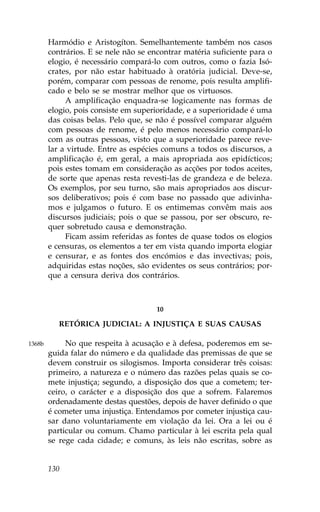 Harmódio e Aristogíton. Semelhantemente também nos casos
        contrários. E se nele não se encontrar matéria suficiente para o
        elogio, é necessário compará-lo com outros, como o fazia Isó-
        crates, por não estar habituado à oratória judicial. Deve-se,
        porém, comparar com pessoas de renome, pois resulta amplifi-
        cado e belo se se mostrar melhor que os virtuosos.
             A amplificação enquadra-se logicamente nas formas de
        elogio, pois consiste em superioridade, e a superioridade é uma
        das coisas belas. Pelo que, se não é possível comparar alguém
        com pessoas de renome, é pelo menos necessário compará-lo
        com as outras pessoas, visto que a superioridade parece reve-
        lar a virtude. Entre as espécies comuns a todos os discursos, a
        amplificação é, em geral, a mais apropriada aos epidícticos;
        pois estes tomam em consideração as acções por todos aceites,
        de sorte que apenas resta revesti-las de grandeza e de beleza.
        Os exemplos, por seu turno, são mais apropriados aos discur-
        sos deliberativos; pois é com base no passado que adivinha-
        mos e julgamos o futuro. E os entimemas convêm mais aos
        discursos judiciais; pois o que se passou, por ser obscuro, re-
        quer sobretudo causa e demonstração.
             .icam assim referidas as fontes de quase todos os elogios
        e censuras, os elementos a ter em vista quando importa elogiar
        e censurar, e as fontes dos encómios e das invectivas; pois,
        adquiridas estas noções, são evidentes os seus contrários; por-
        que a censura deriva dos contrários.



                                       10

           RETÓRICA JUDICIAL: A INJUSTIÇA E SUAS CAUSAS

1368b        No que respeita à acusação e à defesa, poderemos em se-
        guida falar do número e da qualidade das premissas de que se
        devem construir os silogismos. Importa considerar três coisas:
        primeiro, a natureza e o número das razões pelas quais se co-
        mete injustiça; segundo, a disposição dos que a cometem; ter-
        ceiro, o carácter e a disposição dos que a sofrem. .alaremos
        ordenadamente destas questões, depois de haver definido o que
        é cometer uma injustiça. Entendamos por cometer injustiça cau-
        sar dano voluntariamente em violação da lei. Ora a lei ou é
        particular ou comum. Chamo particular à lei escrita pela qual
        se rege cada cidade; e comuns, às leis não escritas, sobre as


        130
 