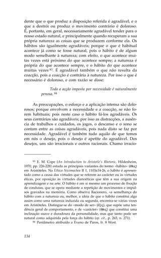 dente que o que produz a disposição referida é agradável, e o
que a destrói ou produz o movimento contrário é doloroso.
É, portanto, em geral, necessariamente agradável tender para o
nosso estado natural, e principalmente quando recuperam a sua
própria natureza as coisas que se produzem conforme ela. Os
hábitos são igualmente agradáveis; porque o que é habitual
acontece já como se fosse natural, pois o hábito é de algum
modo semelhante à natureza; com efeito, o que acontece mui-
tas vezes está próximo do que acontece sempre; a natureza é
própria do que acontece sempre, e o hábito do que acontece
muitas vezes 83. É agradável também o que não resulta da
coacção, pois a coacção é contrária à natureza. Por isso o que é
necessário é doloroso, e com razão se disse:

                Toda a acção imposta por necessidade é naturalmente
           penosa. 84

     As preocupações, o esforço e a aplicação intensa são dolo-
rosos; porque envolvem a necessidade e a coacção, se não fo-
rem habituais; pois neste caso o hábito fá-los agradáveis. Os
seus contrários são agradáveis; por isso as distracções, a ausên-
cia de trabalhos e cuidados, os jogos, o descanso e o sono se
contam entre as coisas agradáveis, pois nada disto se faz por
necessidade. Agradável é também tudo aquilo de que temos
em nós o desejo, pois o desejo é apetite do agradável. Dos
desejos, uns são irracionais e outros racionais. Chamo irracio-



      83 E. M. Cope (An Introduction to Aristotle’s Rhetoric, Hildesheim,
1970, pp. 226-228) estuda as principais variantes do termo «hábito» (‰qoj)
em Aristóteles. Na Ethica Nicomachea II 1, 1103a14-26, o hábito é apresen-
tado como a causa das virtudes que se referem ao carácter ou às virtudes
éticas, por oposição às virtudes dianoéticas que têm a sua origem na
aprendizagem e na arte. O hábito é em si mesmo um processo de fixação
de condutas, que se opera mediante a repetição de movimentos e impul-
sos gravados na memória. Como observa Racionero, «a semelhança do
hábito com a natureza ou, melhor, a ideia de que o hábito constitui algo
assim como uma natureza induzida ou segunda, encontra-se várias vezes
em Aristóteles. Distingue-se do «modo de ser» (Ÿxij), que supõe uma ten-
dência geral de comportamento, e de «carácter» (Ãqoj) que constitui uma
inclinação suave e duradoura da personalidade, mas que tanto pode ser
natural como adquirida pela força do hábito (op. cit., p. 265, n. 271).
      84 Pentâmetro atribuído a Eveno de Paros, fr. 8 West.




134
 