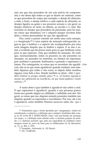 nais aos que não procedem de um acto prévio da compreen-
são; e são desse tipo todos os que se dizem ser naturais, como
os que procedem do corpo; por exemplo, o desejo de alimento,
a sede, a fome, o desejo relativo a cada espécie de alimento, os
desejos ligados ao gosto e aos prazeres sexuais e, em geral, os
desejos relativos ao tacto, ao olfacto, ao ouvido e à vista. São
racionais os desejos que procedem da persuasão; pois há mui-
tas coisas que desejamos ver e adquirir porque ouvimos falar
delas e fomos persuadidos de que são agradáveis.
      Ora, como o prazer consiste em sentir uma certa emoção,
e a imaginação 85 é uma espécie de sensação enfraquecida, se-
gue-se que o lembrar e o esperar são acompanhados por uma
certa imagem daquilo que se lembra e espera. E se isto é as-
sim, é evidente que há prazer tanto para os que lembram como
para os que esperam, visto que também há sensação. De sorte
que, necessariamente, todos os prazeres ou são presentes na
sensação, ou passados na memória, ou futuros na esperança;
pois sentimos o presente, lembramos o passado e esperamos o
futuro. Por conseguinte, as coisas que se recordam são agradá-               1370b
veis, não só as que eram agradáveis quando existiam, mas tam-
bém algumas que então o não eram, se depois delas resultou
alguma coisa bela e boa. Donde também se disse: «Mas é agra-
dável lembrar os perigos estando salvo» 86; e: «O homem regozija-se
mesmo nos sofrimentos ao recordá-los, ele que muito padeceu e muito
realizou.» 87

     A razão disto é que também é agradável não sofrer o mal.
O que esperamos é agradável, quando a sua presença parece
trazer-nos grande alegria ou utilidade, e utilidade sem dor. Em
geral, as coisas que nos alegram estando presentes também nos
alegram quando as esperamos e recordamos. Por isso, até a ira
é agradável, como também Homero escreveu sobre ela: «que é


     85   Traduzimos aqui o termo fantas…a por «imaginação», tendo em
consideração o contexto e a definição que o próprio Aristóteles dele avan-
ça no De anima III 3, 427b27-429a29, como «um movimento da sensação
em acção», e a distinção mais adiante entre «a fantasia própria do senti-
do» e a «fantasia racional» que, pela sua capacidade de combinar várias
imagens numa só, serve de base para as deliberações (cf. Q. Racionero,
op. cit., p. 266, n. 276).
       86 Eurípides, Andromeda, fr. 133 Nauck.
       87 Od., 15.400-401.




                                                                      135
 