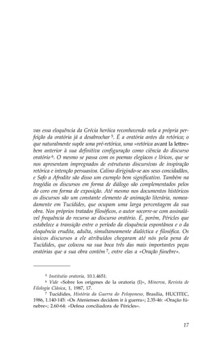 vas essa eloquência da Grécia heróica reconhecendo nela a própria per-
feição da oratória já a desabrochar 5. É a oratória antes da retórica; o
que naturalmente supõe uma pré-retórica, uma «retórica avant la lettre»
bem anterior à sua definitiva configuração como ciência do discurso
oratório 6. O mesmo se passa com os poemas elegíacos e líricos, que se
nos apresentam impregnados de estruturas discursivas de inspiração
retórica e intenção persuasiva. Calino dirigindo-se aos seus concidadãos,
e Safo a Afrodite são disso um exemplo bem significativo. Também na
tragédia os discursos em forma de diálogo são complementados pelos
do coro em forma de exposição. Até mesmo nos documentos históricos
os discursos são um constante elemento de animação literária, nomea-
damente em Tucídides, que ocupam uma larga percentagem da sua
obra. Nos próprios tratados filosóficos, o autor socorre-se com assinalá-
vel frequência do recurso ao discurso oratório. É, porém, Péricles que
estabelece a transição entre o período da eloquência espontânea e o da
eloquência erudita, adulta, simultaneamente dialéctica e filosófica. Os
únicos discursos a ele atribuídos chegaram até nós pela pena de
Tucídides, que colocou na sua boca três das mais importantes peças
oratórias que a sua obra contém 7, entre elas a «Oração fúnebre».



     5   Institutio oratoria, 10.1.4651.
     6   Vide «Sobre los orígenes de la oratoria (I)», Minerva, Revista de
.ilología Clásica, 1, 1987, 17.
      7 Tucídides, História da Guerra do Peloponeso, Brasília, HUCITEC,

1986, 1.140-145: «Os Atenienses decidem ir à guerra»; 2.35-46: «Oração fú-
nebre»; 2.60-64: «Defesa conciliadora de Péricles».



                                                                       17
 