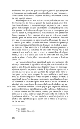 muito mais doce que o mel que destila gota a gota» 88; pois ninguém
        se ira contra quem não pode ser atingido pela sua vingança; e,
        contra quem nos é muito superior em força, ou não nos iramos
        ou nos iramos menos.
              Os desejos são na sua maioria acompanhados de um cer-
        to prazer; pois as pessoas gozam de algum prazer, quer lem-
        brando-se de como o alcançaram quer esperando que o alcan-
        çarão; por exemplo, os que, tendo febre, são afligidos pela sede,
        têm prazer em lembrar-se de que beberam e em esperar que
        virão a beber. E, de igual modo, os namorados têm prazer em
        falar, escrever e fazer sempre algo que se refira ao objecto
        amado, pois em todas estas circunstâncias a memória lhes faz
        crer que se encontram em presença dele. O começo do amor é
        o mesmo para todos: quando não só se deleitam na presença
        da pessoa amada, mas também se deleitam em lembrá-la quan-
        do ausente, e lhes sobrevém a dor de ela não estar presente; e
        até nessas aflições e lamentos há um certo prazer; pois a dor
        deve-se à sua ausência, mas o prazer a recordá-la e, de algum
        modo, a vê-la e às coisas que fazia ou como era. Por isso, com
        razão se disse: «Assim falou, e em todos eles provocou o desejo de
        chorar.» 89
              A vingança também é agradável; pois, se é doloroso não
        alcançar uma coisa, é agradável alcançá-la; e os iracundos afli-
        gem-se em demasia quando não logram vingar-se, mas rego-
        zijam-se quando esperam fazê-lo. É igualmente agradável a
        vitória, não só para os que gostam de vencer, mas para to-
        dos; pois produz uma imagem de superioridade, a qual, com
        mais ou menos empenho, todos desejam. E porque a vitória é
        agradável, também são necessariamente agradáveis os jogos
        de combates e disputas (pois neles muitas vezes se obtém a
        vitória), tais como jogos de ossos, da bola, de dados e de da-
1371a   mas. O mesmo acontece com os jogos que requerem esforço;
        pois uns tornam-se agradáveis quando a eles nos habituamos,
        e outros são-no imediatamente, como, por exemplo, a caça
        com cães e toda a sorte de caça. Porque onde há combate há
        igualmente vitória. Por isso também a oratória judicial e a
        erística são agradáveis para quem tem o hábito e a capacida-
        de de as usar.


              88   Il., 18.109.
              89   Il., 23.108; Od., 4.183.



        136
 
