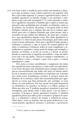 1371b   veis fazer o bem e recebê-lo; pois receber um benefício é alcan-
        çar o que se deseja, e fazer o bem é possuir e ser superior: dois
        fins a que todos aspiram. E, porque é agradável fazer o bem, é
        também agradável ao homem corrigir o seu próximo e com-
        pletar o que está nele incompleto 92. E, como aprender e admi-
        rar é agradável, necessário é também que o sejam as coisas que
        possuem estas qualidades; por exemplo, as imitações, como as
        da pintura, da escultura, da poesia, e em geral todas as boas
        imitações, mesmo que o original não seja em si mesmo agra-
        dável; pois não é o objecto retratado que causa prazer, mas o
        raciocínio de que ambos são idênticos, de sorte que o resulta-
        do é que aprendemos alguma coisa. São ainda agradáveis as
        aventuras e o salvar-se por pouco dos perigos, pois todas estas
        coisas causam admiração. Visto que é agradável tudo quanto é
        conforme à natureza, e que as coisas do mesmo género são
        entre si conformes à natureza, todos os seres congéneres e se-
        melhantes se agradam a maior parte do tempo; por exemplo, o
        homem ao homem, o cavalo ao cavalo e o jovem ao jovem.
        Donde se escreveram os seguintes provérbios: «cada um delei-
        ta-se com o da sua idade», «busca-se sempre o semelhante», «a
        fera conhece a fera», «sempre o gaio com o gaio», e outros
        semelhantes a estes.
             Ora como as coisas semelhantes e congéneres são todas
        elas agradáveis para uma pessoa, e como cada um experimen-
        ta no mais alto grau este sentimento para consigo próprio, se-
        gue-se necessariamente que todos são mais ou menos aman-
        tes de si mesmos; pois é sobretudo no indivíduo em si mesmo
        que todas estas semelhanças existem. E porque todos são
        amantes de si mesmos, todos têm necessariamente por agra-
        dáveis as coisas que lhes pertencem, por exemplo, as suas
        obras e as suas palavras. Por isso amam com tanta frequência
        os aduladores, os amantes, as honras e os filhos; porque os
        filhos são obra sua. É também agradável completar o que está
        incompleto, pois desde então a obra passa a ser de quem a
        concluiu. E porque é muito agradável mandar, é também
        agradável passar por sábio; pois a sensatez é própria do man-
        do, e a sabedoria é ciência de muitas e admiráveis coisas.
        Além disso, como os homens são em geral ambiciosos, é ne-
        cessariamente agradável censurar o próximo e governá-lo,


              92   Isto é, suprir as suas necessidades.



        138
 