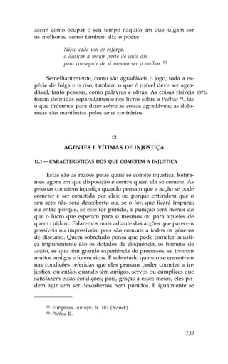 assim como ocupar o seu tempo naquilo em que julgam ser
os melhores, como também diz o poeta:

               Nisto cada um se esforça,
               a dedicar a maior parte de cada dia
               para conseguir de si mesmo ser o melhor. 93

     Semelhantemente, como são agradáveis o jogo, toda a es-
pécie de folga e o riso, também o que é risível deve ser agra-
dável, tanto pessoas, como palavras e obras. As coisas risíveis      1372a
foram definidas separadamente nos livros sobre a Poética 94. Eis
o que tínhamos para dizer sobre as coisas agradáveis; as dolo-
rosas são manifestas pelos seus contrários.



                                     12

               AGENTES E VÍTIMAS DE INJUSTIÇA

12.1 — CARACTERÍSTICAS DOS QUE COMETEM A INJUSTIÇA


      Estas são as razões pelas quais se comete injustiça. Refira-
mos agora em que disposição e contra quem ela se comete. As
pessoas cometem injustiça quando pensam que a acção se pode
cometer e ser cometida por elas: ou porque entendem que o
seu acto não será descoberto ou, se o for, que ficará impune;
ou então porque, se este for punido, a punição será menor do
que o lucro que esperam para si mesmos ou para aqueles de
quem cuidam. .alaremos mais adiante das acções que parecem
possíveis ou impossíveis, pois são comuns a todos os géneros
de discurso. Quem sobretudo pensa que pode cometer injusti-
ça impunemente são os dotados de eloquência, os homens de
acção, os que têm grande experiência de processos, se tiverem
muitos amigos e forem ricos. É sobretudo quando se encontram
nas condições referidas que eles pensam poder cometer a in-
justiça; ou então, quando têm amigos, servos ou cúmplices que
satisfazem essas condições; pois, graças a esses meios, eles po-
dem agir sem ser descobertos nem punidos. E igualmente se


     93   Eurípides, Antiope, fr. 183 (Nauck).
     94   Poética II.



                                                              139
 