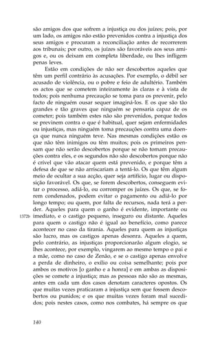 são amigos dos que sofrem a injustiça ou dos juízes; pois, por
        um lado, os amigos não estão prevenidos contra a injustiça dos
        seus amigos e procuram a reconciliação antes de recorrerem
        aos tribunais; por outro, os juízes são favoráveis aos seus ami-
        gos e, ou os deixam em completa liberdade, ou lhes infligem
        penas leves.
             Estão em condições de não ser descobertos aqueles que
        têm um perfil contrário às acusações. Por exemplo, o débil ser
        acusado de violência, ou o pobre e feio de adultério. Também
        os actos que se cometem inteiramente às claras e à vista de
        todos; pois nenhuma precaução se toma para os prevenir, pelo
        facto de ninguém ousar sequer imaginá-los. E os que são tão
        grandes e tão graves que ninguém se pensaria capaz de os
        cometer; pois também estes não são prevenidos, porque todos
        se previnem contra o que é habitual, quer sejam enfermidades
        ou injustiças, mas ninguém toma precauções contra uma doen-
        ça que nunca ninguém teve. Nas mesmas condições estão os
        que não têm inimigos ou têm muitos; pois os primeiros pen-
        sam que não serão descobertos porque se não tomam precau-
        ções contra eles, e os segundos não são descobertos porque não
        é crível que vão atacar quem está prevenido, e porque têm a
        defesa de que se não arriscariam a tentá-lo. Os que têm algum
        meio de ocultar a sua acção, quer seja artifício, lugar ou dispo-
        sição favorável. Os que, se forem descobertos, conseguem evi-
        tar o processo, adiá-lo, ou corromper os juízes. Os que, se fo-
        rem condenados, podem evitar o pagamento ou adiá-lo por
        longo tempo; ou quem, por falta de recursos, nada terá a per-
        der. Aqueles para quem o ganho é evidente, importante ou
1372b   imediato, e o castigo pequeno, inseguro ou distante. Aqueles
        para quem o castigo não é igual ao benefício, como parece
        acontecer no caso da tirania. Aqueles para quem as injustiças
        são lucro, mas os castigos apenas desonra. Aqueles a quem,
        pelo contrário, as injustiças proporcionarão algum elogio, se
        lhes acontece, por exemplo, vingarem ao mesmo tempo o pai e
        a mãe, como no caso de Zenão, e se o castigo apenas envolve
        a perda de dinheiro, o exílio ou coisa semelhante; pois por
        ambos os motivos [o ganho e a honra] e em ambas as disposi-
        ções se comete a injustiça; mas as pessoas não são as mesmas,
        antes em cada um dos casos denotam caracteres opostos. Os
        que muitas vezes praticaram a injustiça sem que fossem desco-
        bertos ou punidos; e os que muitas vezes foram mal sucedi-
        dos; pois nestes casos, como nos combates, há sempre os que


        140
 